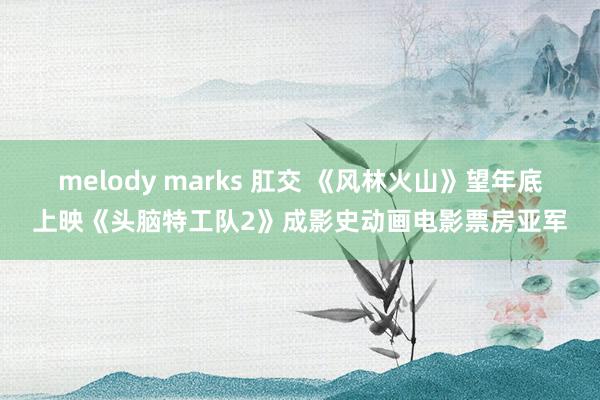 melody marks 肛交 《风林火山》望年底上映《头脑特工队2》成影史动画电影票房亚军