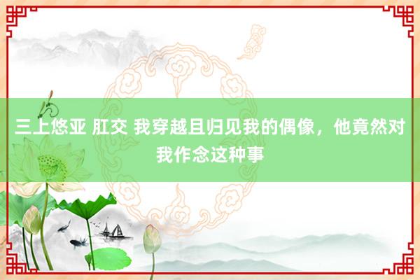 三上悠亚 肛交 我穿越且归见我的偶像，他竟然对我作念这种事