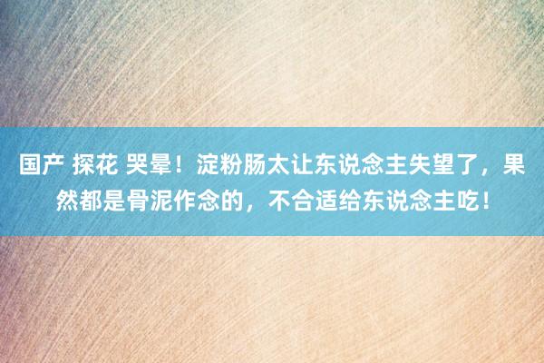 国产 探花 哭晕！淀粉肠太让东说念主失望了，果然都是骨泥作念的，不合适给东说念主吃！