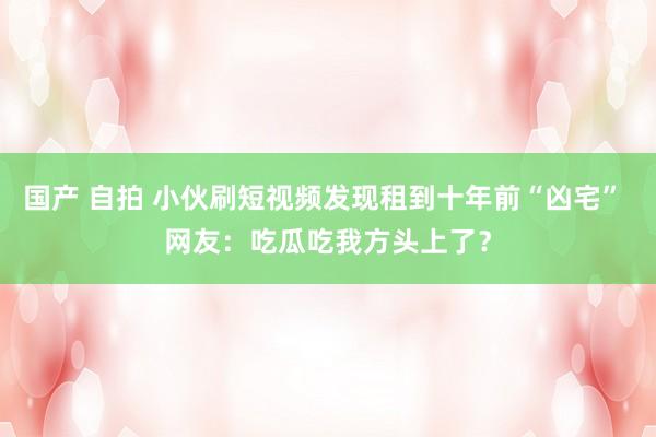 国产 自拍 小伙刷短视频发现租到十年前“凶宅” 网友：吃瓜吃我方头上了？