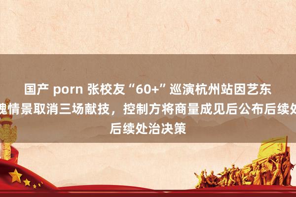 国产 porn 张校友“60+”巡演杭州站因艺东谈主体魄情景取消三场献技，控制方将商量成见后公布后续处治决策