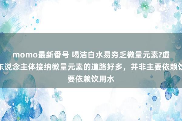 momo最新番号 喝洁白水易穷乏微量元素?虚伪，东说念主体接纳微量元素的道路好多，并非主要依赖饮用水