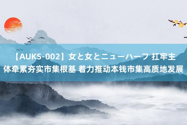 【AUKS-002】女と女とニューハーフ 扛牢主体牵累夯实市集根基 着力推动本钱市集高质地发展