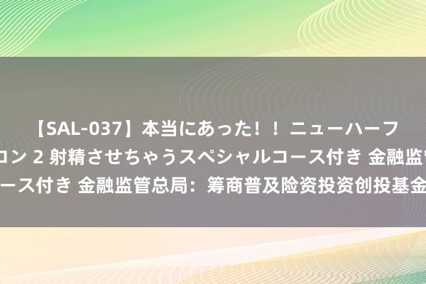 【SAL-037】本当にあった！！ニューハーフ御用達 性感エステサロン 2 射精させちゃうスペシャルコース付き 金融监管总局：筹商普及险资投资创投基金结合度上限