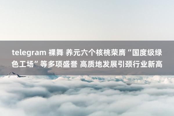 telegram 裸舞 养元六个核桃荣膺“国度级绿色工场”等多项盛誉 高质地发展引颈行业新高