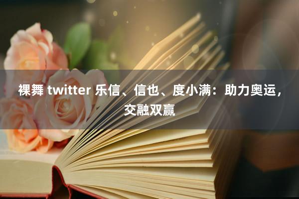 裸舞 twitter 乐信、信也、度小满：助力奥运，交融双赢