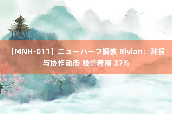 【MNH-011】ニューハーフ調教 Rivian：财报与协作动态 股价着落 37%