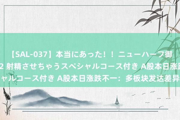 【SAL-037】本当にあった！！ニューハーフ御用達 性感エステサロン 2 射精させちゃうスペシャルコース付き A股本日涨跌不一：多板块发达差异