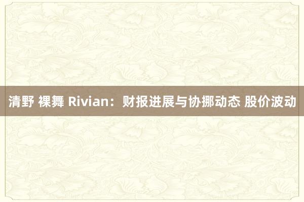 清野 裸舞 Rivian：财报进展与协挪动态 股价波动