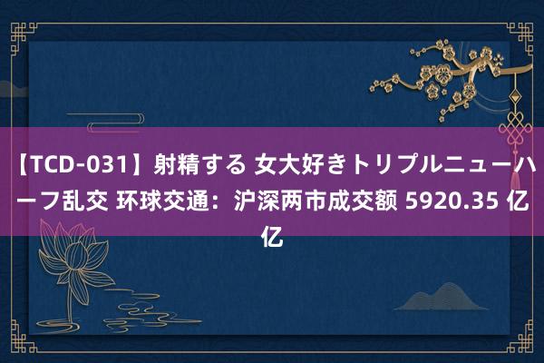 【TCD-031】射精する 女大好きトリプルニューハーフ乱交 环球交通：沪深两市成交额 5920.35 亿