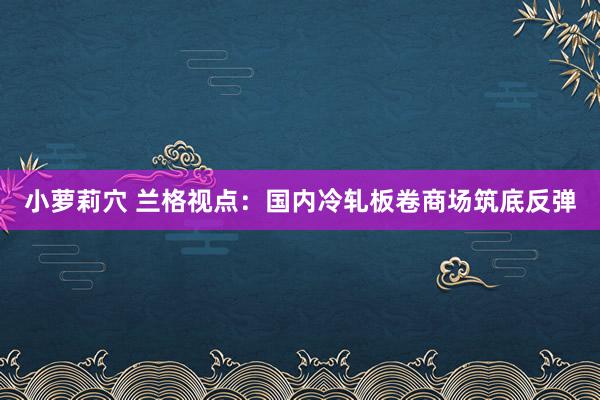 小萝莉穴 兰格视点：国内冷轧板卷商场筑底反弹