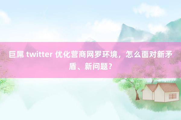 巨屌 twitter 优化营商网罗环境，怎么面对新矛盾、新问题？