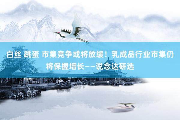 白丝 跳蛋 市集竞争或将放缓！乳成品行业市集仍将保握增长——说念达研选