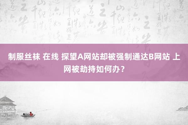 制服丝袜 在线 探望A网站却被强制通达B网站 上网被劫持如何办？