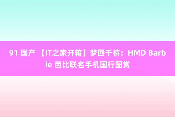 91 国产 【IT之家开箱】梦回千禧：HMD Barbie 芭比联名手机国行图赏