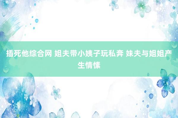 插死他综合网 姐夫带小姨子玩私奔 妹夫与姐姐产生情愫