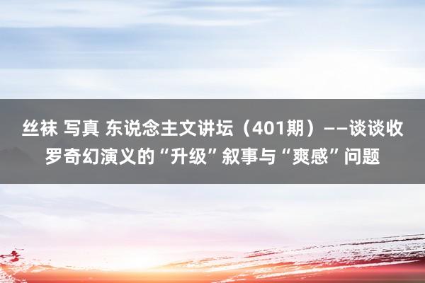 丝袜 写真 东说念主文讲坛（401期）——谈谈收罗奇幻演义的“升级”叙事与“爽感”问题