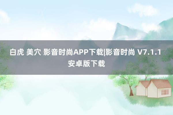 白虎 美穴 影音时尚APP下载|影音时尚 V7.1.1 安卓版下载