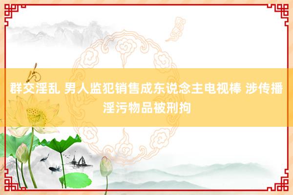 群交淫乱 男人监犯销售成东说念主电视棒 涉传播淫污物品被刑拘