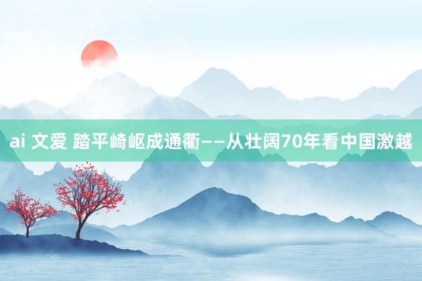 ai 文爱 踏平崎岖成通衢——从壮阔70年看中国激越