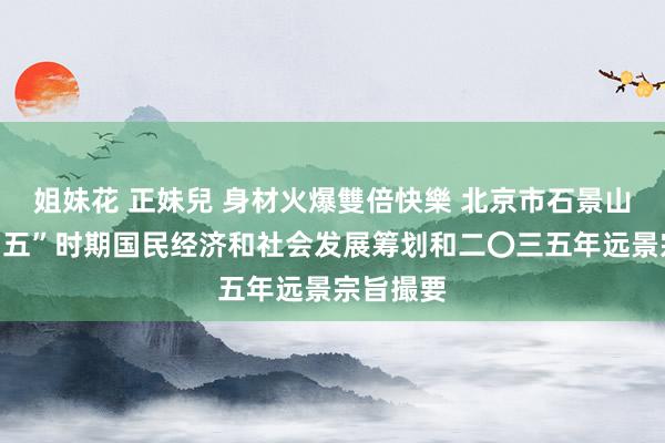 姐妹花 正妹兒 身材火爆雙倍快樂 北京市石景山区“十四五”时期国民经济和社会发展筹划和二〇三五年远景宗旨撮要