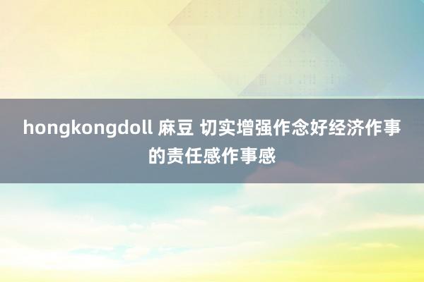 hongkongdoll 麻豆 切实增强作念好经济作事的责任感作事感