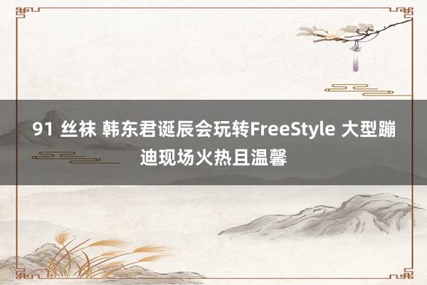 91 丝袜 韩东君诞辰会玩转FreeStyle 大型蹦迪现场火热且温馨