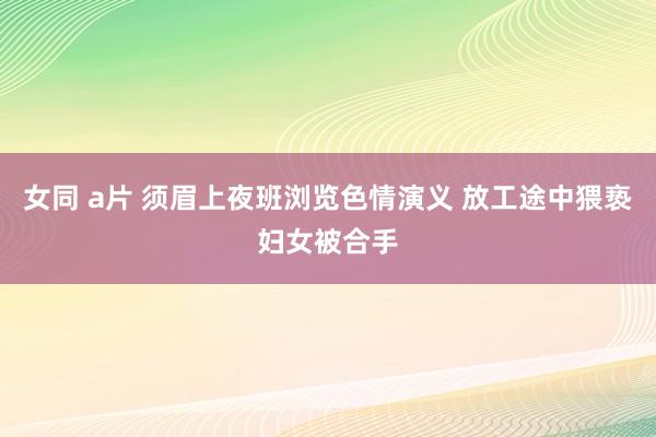 女同 a片 须眉上夜班浏览色情演义 放工途中猥亵妇女被合手