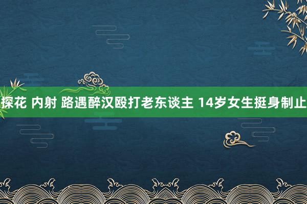 探花 内射 路遇醉汉殴打老东谈主 14岁女生挺身制止