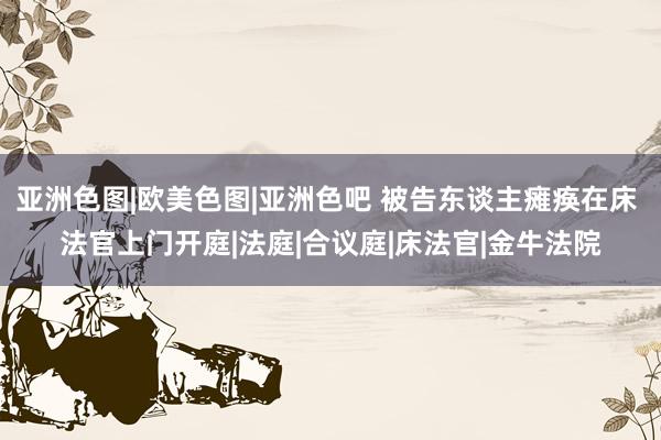 亚洲色图|欧美色图|亚洲色吧 被告东谈主瘫痪在床 法官上门开庭|法庭|合议庭|床法官|金牛法院