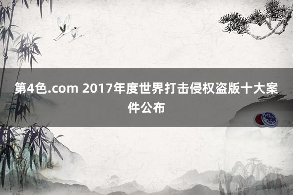 第4色.com 2017年度世界打击侵权盗版十大案件公布