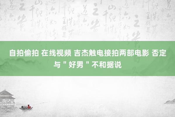 自拍偷拍 在线视频 吉杰触电接拍两部电影 否定与＂好男＂不和据说