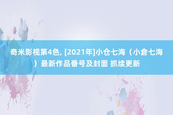 奇米影视第4色， [2021年]小仓七海（小倉七海）最新作品番号及封面 抓续更新