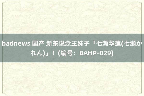 badnews 国产 新东说念主妹子「七瀬华莲(七瀬かれん)」！(编号：BAHP-029)